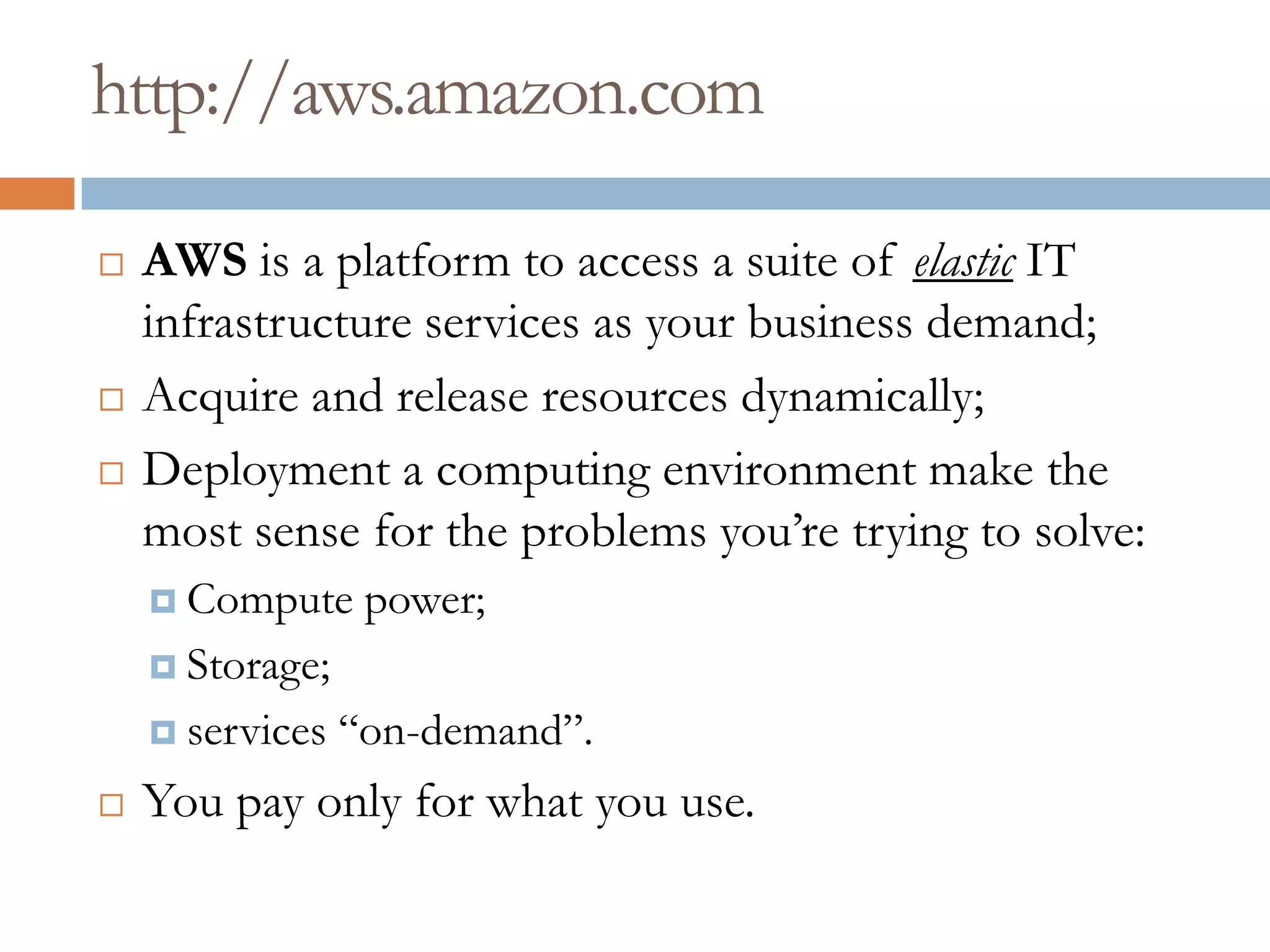 http://aws.amazon.com
 AWS is a platform to access a suite of elastic IT
infrastructure services as your business demand;
 Acquire and release resources dynamically;
 Deployment a computing environment make the
most sense for the problems you’re trying to solve:
 Compute power;
 Storage;
 services “on-demand”.
 You pay only for what you use.
 