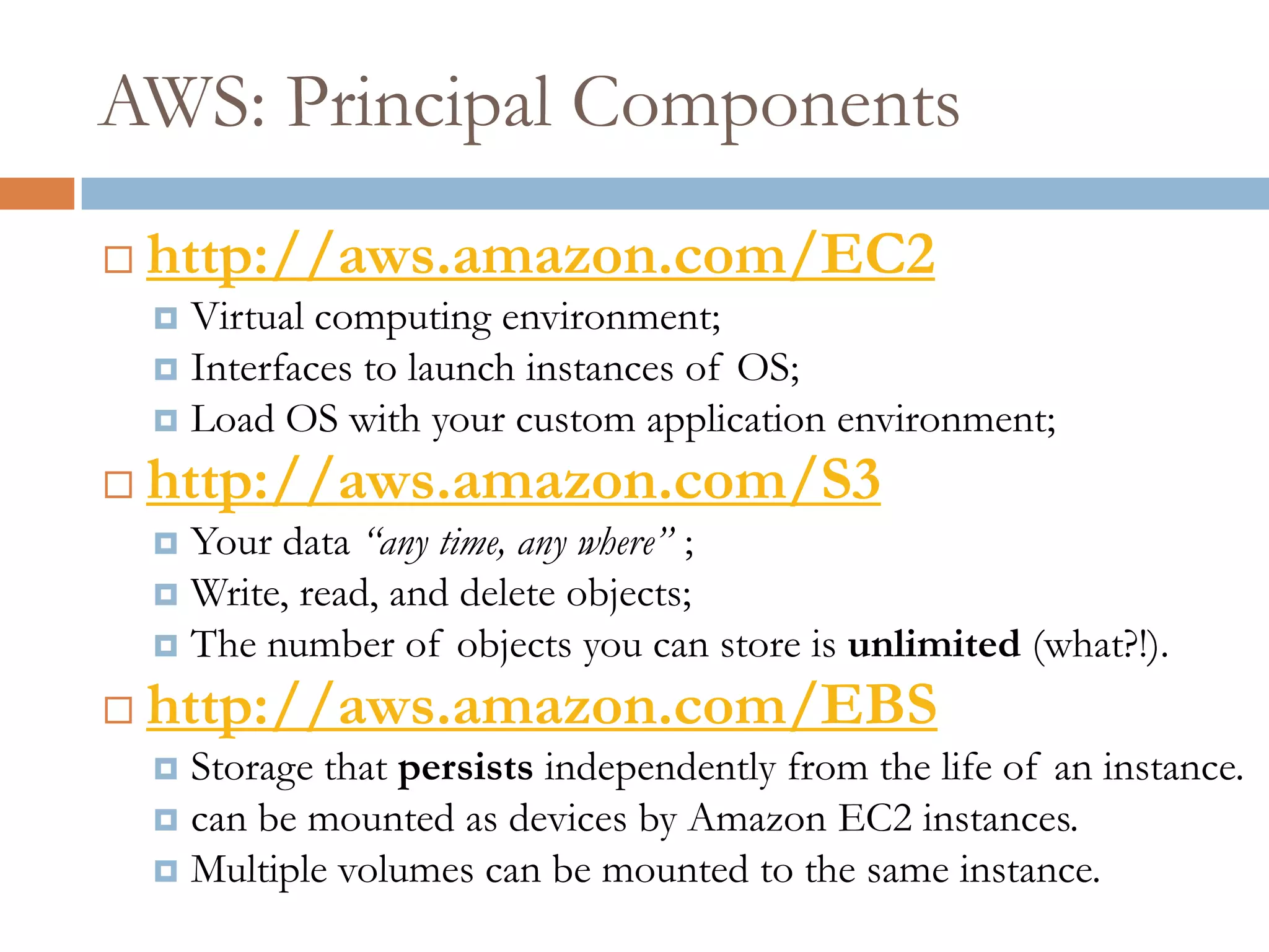 AWS: Principal Components
 http://aws.amazon.com/EC2
 Virtual computing environment;
 Interfaces to launch instances of OS;
 Load OS with your custom application environment;
 http://aws.amazon.com/S3
 Your data “any time, any where” ;
 Write, read, and delete objects;
 The number of objects you can store is unlimited (what?!).
 http://aws.amazon.com/EBS
 Storage that persists independently from the life of an instance.
 can be mounted as devices by Amazon EC2 instances.
 Multiple volumes can be mounted to the same instance.
 
