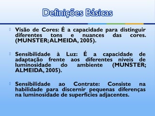    Visão de Cores: É a capacidade para distinguir
    diferentes tons e nuances das cores.
    (MUNSTER; ALMEIDA, 2005).

   Sensibilidade à Luz: É a capacidade de
    adaptação frente aos diferentes níveis de
    luminosidade   do   ambiente   (MUNSTER;
    ALMEIDA, 2005).

   Sensibilidade ao Contrate: Consiste na
    habilidade para discernir pequenas diferenças
    na luminosidade de superfícies adjacentes.
 