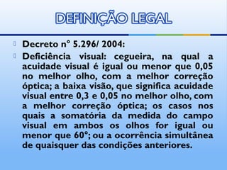    Decreto n° 5.296/ 2004:
   Deficiência visual: cegueira, na qual a
    acuidade visual é igual ou menor que 0,05
    no melhor olho, com a melhor correção
    óptica; a baixa visão, que significa acuidade
    visual entre 0,3 e 0,05 no melhor olho, com
    a melhor correção óptica; os casos nos
    quais a somatória da medida do campo
    visual em ambos os olhos for igual ou
    menor que 60°; ou a ocorrência simultânea
    de quaisquer das condições anteriores.
 