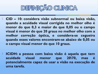    CID – 10: considera visão subnormal ou baixa visão,
    quando a acuidade visual corrigida no melhor olho é
    menor do que 0,3 e maior do que 0,05 ou o campo
    visual é menor do que 20 graus no melhor olho com a
    melhor correção óptica, e considera-se cegueira
    quando esses valores encontram-se abaixo de 0,05 ou
    o campo visual menor do que 10 graus.

   ICIDH: a pessoa com baixa visão é aquela que tem
    acuidade visual menor que 2070, mas é
    potencialmente capaz de usar a visão na execução de
    uma tarefa.
 
