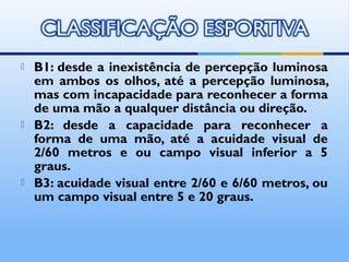    B1: desde a inexistência de percepção luminosa
    em ambos os olhos, até a percepção luminosa,
    mas com incapacidade para reconhecer a forma
    de uma mão a qualquer distância ou direção.
   B2: desde a capacidade para reconhecer a
    forma de uma mão, até a acuidade visual de
    2/60 metros e ou campo visual inferior a 5
    graus.
   B3: acuidade visual entre 2/60 e 6/60 metros, ou
    um campo visual entre 5 e 20 graus.
 