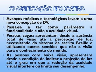    Avanços médicos e tecnológicos levam a uma
    nova concepção de DV.
   Passa-se a ter como parâmetro a
    funcionalidade e não a acuidade visual.
   Pessoas cegas: apresentam desde a ausência
    total de visão até a percepção de luz,
    necessitando do sistema de escrita Braille e
    utilizando outros sentidos que não a visão
    para o conhecimento do mundo.
   As pessoas com baixa visão, apresentam
    desde a condição de indicar a projeção de luz
    até o grau em que a redução da acuidade
    visual interfere ou limita seu desempenho.
 