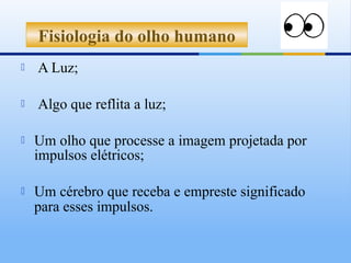 Fisiologia do olho humano
   A Luz;

   Algo que reflita a luz;

   Um olho que processe a imagem projetada por
    impulsos elétricos;

   Um cérebro que receba e empreste significado
    para esses impulsos.
 