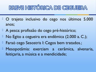    O trajeto inclusivo do cego nos últimos 5.000
    anos;
   A pesca: profissão do cego pré-histórico;
   No Egito a cegueira era endêmica (2.000 a. C.);
   Faraó cego Sesostris I: Cegos bem tratados.;
   Mesopotâmia: exerciam a cerâmica, alvenaria,
    feitiçaria, a música e a mendicidade;
 