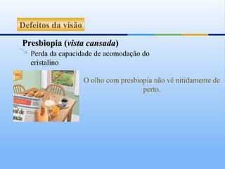 Defeitos da visão

Presbiopia (vista cansada)
   Perda da capacidade de acomodação do
   cristalino

                    O olho com presbiopia não vê nitidamente de
                                      perto.
 