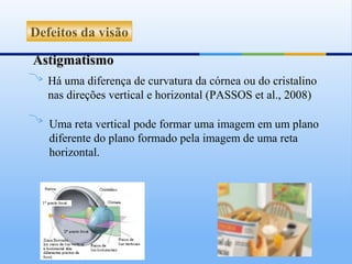 Defeitos da visão

Astigmatismo
   Há uma diferença de curvatura da córnea ou do cristalino
   nas direções vertical e horizontal (PASSOS et al., 2008)

   Uma reta vertical pode formar uma imagem em um plano
   diferente do plano formado pela imagem de uma reta
   horizontal.
 