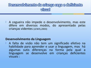    A cegueira não impede o desenvolvimento, mas este
    difere em diversos modos, do apresentado pelas
    crianças videntes (LEWIS,2003)


Desenvolvimento da Linguagem
 A falta de visão não tem um significado efetivo na
  habilidade para aprender e usar a linguagem, mas há
  algumas sutis diferenças na forma pela qual a
  linguagem se desenvolve em crianças deficientes
  visuais :
 