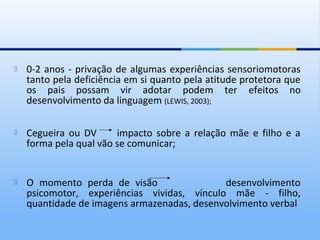    0-2 anos - privação de algumas experiências sensoriomotoras
    tanto pela deficiência em si quanto pela atitude protetora que
    os pais possam vir adotar podem ter efeitos no
    desenvolvimento da linguagem (LEWIS, 2003);

   Cegueira ou DV      impacto sobre a relação mãe e filho e a
    forma pela qual vão se comunicar;


   O momento perda de visão                 desenvolvimento
    psicomotor, experiências vividas, vínculo mãe - filho,
    quantidade de imagens armazenadas, desenvolvimento verbal
 