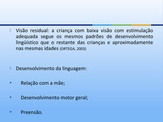    Visão residual: a criança com baixa visão com estimulação
    adequada segue os mesmos padrões de desenvolvimento
    lingüístico que o restante das crianças e aproximadamente
    nas mesmas idades (ORTEGA, 2003)


   Desenvolvimento da linguagem:

     Relação com a mãe;

     Desenvolvimento motor geral;

     Preensão.
 
