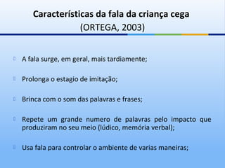 Características da fala da criança cega
                   (ORTEGA, 2003)

   A fala surge, em geral, mais tardiamente;

   Prolonga o estagio de imitação;

   Brinca com o som das palavras e frases;

   Repete um grande numero de palavras pelo impacto que
    produziram no seu meio (lúdico, memória verbal);

   Usa fala para controlar o ambiente de varias maneiras;
 