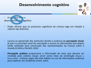 Desenvolvimento cognitivo


  A cegueira inibe o
desenvolvimento cognitivo.

   Poder afirmar que os processos cognitivos da criança cega em relação à
    vidente são distintos;



   Lacuna na apreensão dos estímulos devido à ausência da percepção visual,
    já que é o principal canal de veiculação e acesso às informações que depois
    serão utilizadas para construção das representações da criança sobre o
    mundo (CUNHA e ENUMO, 2003)

   Percepção auditiva proporciona a informação do meio que deveria ser
    recebida pelo sistema visual, servir como meio de orientação ( Martín e
    Bueno,2003) , crianças cegas são mais hábeis no uso de informações auditivas
    para explorar seu ambiente (LEWIS, 2003).
 