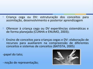    Criança cega ou DV: estruturação dos conceitos para
    assimilação, desenvolvimento e posterior aprendizagem

   Oferecer à criança cega ou DV experiências sistemáticas e
    de forma planejada (CUNHA e ENUMO, 2003);

   Ensino de conceitos para crianças cegas e DV: elaboração de
    recursos para auxiliarem na compreensão de diferentes
    conceitos e sistemas de conceitos (BATISTA, 2005)

-papel do tato;

- noção de representação;
 