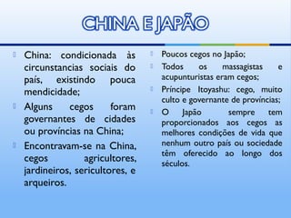    China: condicionada às            Poucos cegos no Japão;
    circunstancias sociais do         Todos     os     massagistas    e
    país, existindo pouca              acupunturistas eram cegos;
    mendicidade;                      Príncipe Itoyashu: cego, muito
                                       culto e governante de províncias;
   Alguns     cegos      foram       O     Japão       sempre     tem
    governantes de cidades             proporcionados aos cegos as
    ou províncias na China;            melhores condições de vida que
   Encontravam-se na China,           nenhum outro país ou sociedade
                                       têm oferecido ao longo dos
    cegos          agricultores,       séculos.
    jardineiros, sericultores, e
    arqueiros.
 
