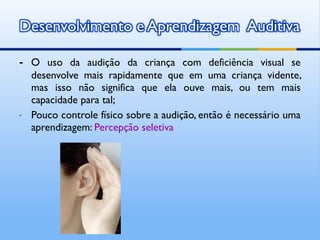 - O uso da audição da criança com deficiência visual se
    desenvolve mais rapidamente que em uma criança vidente,
    mas isso não significa que ela ouve mais, ou tem mais
    capacidade para tal;
-   Pouco controle físico sobre a audição, então é necessário uma
    aprendizagem: Percepção seletiva
 
