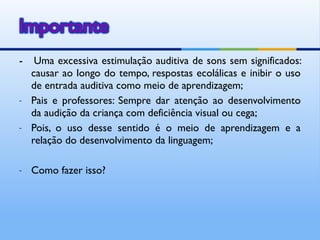 -    Uma excessiva estimulação auditiva de sons sem significados:
    causar ao longo do tempo, respostas ecolálicas e inibir o uso
    de entrada auditiva como meio de aprendizagem;
-   Pais e professores: Sempre dar atenção ao desenvolvimento
    da audição da criança com deficiência visual ou cega;
-   Pois, o uso desse sentido é o meio de aprendizagem e a
    relação do desenvolvimento da linguagem;

-   Como fazer isso?
 
