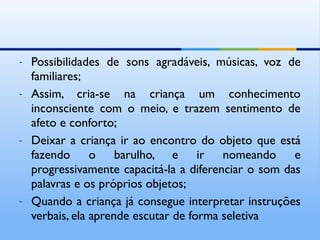 -   Possibilidades de sons agradáveis, músicas, voz de
    familiares;
-   Assim, cria-se na criança um conhecimento
    inconsciente com o meio, e trazem sentimento de
    afeto e conforto;
-   Deixar a criança ir ao encontro do objeto que está
    fazendo o barulho, e ir nomeando e
    progressivamente capacitá-la a diferenciar o som das
    palavras e os próprios objetos;
-   Quando a criança já consegue interpretar instruções
    verbais, ela aprende escutar de forma seletiva
 