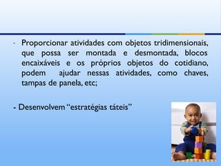 -   Proporcionar atividades com objetos tridimensionais,
    que possa ser montada e desmontada, blocos
    encaixáveis e os próprios objetos do cotidiano,
    podem      ajudar nessas atividades, como chaves,
    tampas de panela, etc;

- Desenvolvem “estratégias táteis”
 
