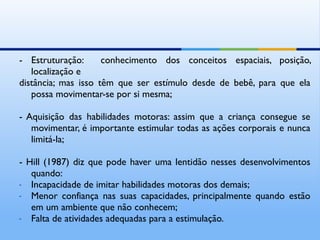 - Estruturação:      conhecimento dos conceitos espaciais, posição,
   localização e
distância; mas isso têm que ser estímulo desde de bebê, para que ela
   possa movimentar-se por si mesma;

- Aquisição das habilidades motoras: assim que a criança consegue se
   movimentar, é importante estimular todas as ações corporais e nunca
   limitá-la;

- Hill (1987) diz que pode haver uma lentidão nesses desenvolvimentos
   quando:
- Incapacidade de imitar habilidades motoras dos demais;
- Menor confiança nas suas capacidades, principalmente quando estão
   em um ambiente que não conhecem;
- Falta de atividades adequadas para a estimulação.
 