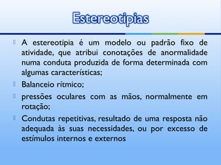    A estereotipia é um modelo ou padrão fixo de
    atividade, que atribui conotações de anormalidade
    numa conduta produzida de forma determinada com
    algumas características;
   Balanceio rítmico;
   pressões oculares com as mãos, normalmente em
    rotação;
   Condutas repetitivas, resultado de uma resposta não
    adequada às suas necessidades, ou por excesso de
    estímulos internos e externos
 