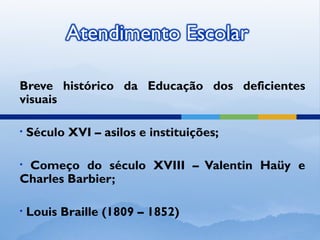 Breve histórico da Educação dos deficientes
visuais

•   Século XVI – asilos e instituições;

•Começo do século XVIII – Valentin Haüy e
Charles Barbier;

•   Louis Braille (1809 – 1852)
 