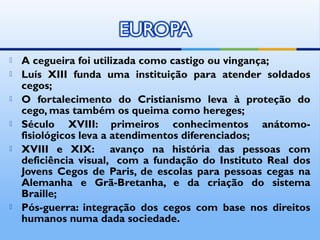    A cegueira foi utilizada como castigo ou vingança;
   Luís XIII funda uma instituição para atender soldados
    cegos;
   O fortalecimento do Cristianismo leva à proteção do
    cego, mas também os queima como hereges;
   Século XVIII: primeiros conhecimentos anátomo-
    fisiológicos leva a atendimentos diferenciados;
   XVIII e XIX: avanço na história das pessoas com
    deficiência visual, com a fundação do Instituto Real dos
    Jovens Cegos de Paris, de escolas para pessoas cegas na
    Alemanha e Grã-Bretanha, e da criação do sistema
    Braille;
   Pós-guerra: integração dos cegos com base nos direitos
    humanos numa dada sociedade.
 