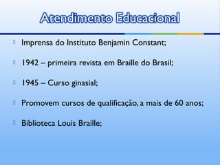    Imprensa do Instituto Benjamin Constant;

   1942 – primeira revista em Braille do Brasil;

   1945 – Curso ginasial;

   Promovem cursos de qualificação, a mais de 60 anos;

   Biblioteca Louis Braille;
 