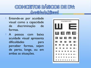    Entende-se por acuidade
    visual como a capacidade
    de     discriminação   de
    formas.
   A pessoa com baixa
    acuidade visual apresenta
    dificuldades         para
    perceber formas, sejam
    de perto, longe, ou em
    ambas as situações.
 
