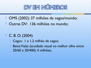    OMS (2002): 37 milhões de cegos/mundo;
   Outras DV: 136 milhões no mundo;

   C. B. O. (2004)
       Cegos: 1 e 1,2 milhão de cegos;
       Baixa Visão (acuidade visual no melhor olho entre
        20/60 e 20/400): 4 milhões;
 