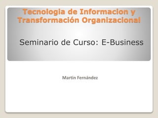 Tecnologia de Informacion y
Transformación Organizacional
Martin Fernández
Seminario de Curso: E-Business
 
