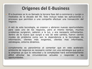 Origenes del E-Business
 El e-business se le es llamado la tercera fase del e-commerce y surgio a
mediados de la decada d...