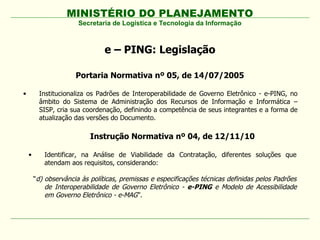MINISTÉRIO DO PLANEJAMENTO
                       Secretaria de Logística e Tecnologia da Informação



                                e – PING: Legislação

                      Portaria Normativa nº 05, de 14/07/2005

•        Institucionaliza os Padrões de Interoperabilidade de Governo Eletrônico - e-PING, no
         âmbito do Sistema de Administração dos Recursos de Informação e Informática –
         SISP, cria sua coordenação, definindo a competência de seus integrantes e a forma de
         atualização das versões do Documento.

                           Instrução Normativa nº 04, de 12/11/10

    •      Identificar, na Análise de Viabilidade da Contratação, diferentes soluções que
           atendam aos requisitos, considerando:

        “d) observância às políticas, premissas e especificações técnicas definidas pelos Padrões
            de Interoperabilidade de Governo Eletrônico - e-PING e Modelo de Acessibilidade
            em Governo Eletrônico - e-MAG”.
 