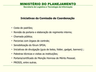 MINISTÉRIO DO PLANEJAMENTO
            Secretaria de Logística e Tecnologia da Informação




         Iniciativas da Comissão de Coordenação


• Cesta de padrões;
• Revisão da portaria e elaboração de regimento interno;
• Chamada pública;
• Parcerias com órgaos de controle;
• Sensibilização do fórum SPOA;
• Iniciativas de divulgação (guia de bolso, folder, gadget, banners) ;
• Palestras técnicas e visitas as instituições;
• Portaria/certificado de Menção Honrosa de Mérito Pessoal;
• PROSIS, entre outras.
 