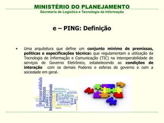 MINISTÉRIO DO PLANEJAMENTO
            Secretaria de Logística e Tecnologia da Informação




                   e – PING: Definição


•   Uma arquitetura que define um conjunto mínimo de premissas,
    políticas e especificações técnicas que regulamentam a utilização da
    Tecnologia de Informação e Comunicação (TIC) na interoperabilidade de
    serviços de Governo Eletrônico, estabelecendo as condições de
    interação com os demais Poderes e esferas de governo e com a
    sociedade em geral.
 