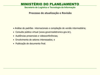 MINISTÉRIO DO PLANEJAMENTO
           Secretaria de Logística e Tecnologia da Informação

               Processo de atualização e Revisão




• Análise de padrões internacionais e compilação de versão intermediária;
• Consulta pública virtual (www.governoeletronico.gov.br),
• Audiências presenciais e videoconferências;
• Envolvimento de setores interessados; e
• Publicação de documento final.
 