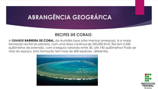 ABRANGÊNCIA GEOGRÁFICA
RECIFES DE CORAIS:
A GRANDE BARREIRA DE CORAL, da Austrália (que sofre imensas ameaças), é a maior
formação recifal do planeta, com uma área contínua de 350.000 Km2. Ela tem 2.600
quilômetros de extensão, com a largura variando entre 30, até 740 quilômetros! Pode ser
vista do espaço. Esta formação tem mais de 400 espécies diferentes.
 