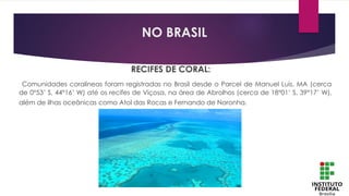 RECIFES DE CORAL:
Comunidades coralíneas foram registradas no Brasil desde o Parcel de Manuel Luís, MA (cerca
de 0°53’ S, 44°16’ W) até os recifes de Viçosa, na área de Abrolhos (cerca de 18°01’ S, 39°17’ W),
além de ilhas oceânicas como Atol das Rocas e Fernando de Noronha.
NO BRASIL
 