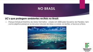 UC’s que protegem ambientes recifais no Brasil:
► Parque Estadual Marinho da Areia Vermelha - criado em 2000 pelo Governo da Paraíba, tem
como objetivo preservar os recursos naturais da área: a coroa, os recifes, a fauna e a flora.
NO BRASIL
 