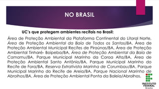 UC’s que protegem ambientes recifais no Brasil:
Área de Proteção Ambiental da Plataforma Continental do Litoral Norte,
Área de Proteção Ambiental da Baía de Todos os Santos/BA, Área de
Proteção Ambiental Municipal Recifes de Piraúnas/BA, Área de Proteção
Ambiental Tinharé- Boipeba/BA, Área de Proteção Ambiental da Baía de
Camamu/BA, Parque Municipal Marinho da Coroa Alta/BA, Área de
Proteção Ambiental Santo Antônio/BA, Parque Municipal Marinho do
Recife de Fora/BA, Reserva Extrativista Marinha de Corumbau/BA, Parque
Municipal Marinho do Recife de Areia/BA, Parque Nacional Marinho de
Abrolhos/BA, Área de Proteção Ambiental Ponta da Baleia/Abrolhos.
NO BRASIL
 
