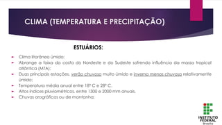 CLIMA (TEMPERATURA E PRECIPITAÇÃO)
► Clima litorâneo úmido;
► Abrange a faixa da costa do Nordeste e do Sudeste sofrendo influência da massa tropical
atlântica (MTA);
► Duas principais estações, verão chuvoso muito úmido e inverno menos chuvoso relativamente
úmido;
► Temperatura média anual entre 18º C e 28º C.
► Altos índices pluviométricos, entre 1300 e 2000 mm anuais.
► Chuvas orográficas ou de montanha;
ESTUÁRIOS:
 