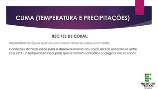 CLIMA (TEMPERATURA E PRECIPITAÇÕES)
RECIFES DE CORAL:
Necessitam de águas quentes para desenvolver-se adequadamente;
Condições térmicas ideais para o desenvolvimento dos corais recifais encontra-se entre
23 e 25° C, a temperatura ideal para que se formem santuários ecológicos nos oceanos;
 