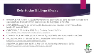 Referências Bibliográficas :
► FERREIRA, B.P ; & MAIDA, M. (2006) Monitoramento dos Recifes de coral do Brasil, situação atual
e perspectivas. Brasília-DF: MMA, Secretaria de Biodiversidade e Florestas.
► MMA.(2010).Panorama da conservação dos ecossistemas costeiros e marinhos no Brasil.
Brasília-DF: MMA,SBF,GBA.
► CARICCHIO, C.(27 de Nov. 2019).Zona Costeira. Fonte: Estuários:
http://www.zonacosteira.bio.ufba.br/estuarios.html
► COELHO,R.M., & HAVENS,K. (2015). Crise nas Águas (1° ed.). Belo Horizonte-MG: Recóleo.
► SUÇUARANA, M.d. (01 de Dez. de 2019). InfoEscola. Fonte: Estuário:
https://www.infoescola.com/biomas/estuario/
► MESQUITA, J.L. (28 de Set. de 2017). Mar sem fim. Fonte: Importância dos corais:
https://marsemfim.com.br/a-importancia-dos-corais/
 