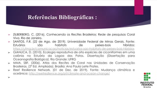 ➢ ZILBERBERG, C. (2016). Conhecendo os Recifes Brasileiros: Rede de pesquisas Coral
Vivo. Rio de Janeiro.
➢ SANTOS, F.R. (22 de Ago. de 2019). Universidade Federal de Minas Gerais. Fonte:
Estuários são habitats de peixes-bois híbridos:
https://ufmg.br/comunicacao/noticias/estuarios-sao-habitats-de-peixes-bois-hibridos
➢ GIANUCA, D. (2010). Ecologia reprodutiva de oito espécies de ciconiiformes em uma
colônia no Estuário da Lagoa dos Patos. Dissertação (Dissertação para
Oceanografia Biológica). Rio Grande: UFRG
➢ MMA, SBF. (2006). Atlas dos Recifes de Coral nas Unidades de Conservação
Brasileiras. (2° Ed. Ampliada). Brasília: Ana Paula Leite Prates.
➢ Reef Resilience Network. (01 de Dez. de 2019). Fonte: Mudança climática e
oceânica: http://reefresilience.org/pt/climate-and-ocean-change/
➢
Referências Bibliográficas :
 