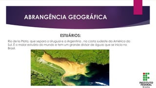ABRANGÊNCIA GEOGRÁFICA
ESTUÁRIOS:
Rio de la Plata, que separa o Uruguai e a Argentina , na costa sudeste da América do
Sul. É o maior estuário do mundo e tem um grande divisor de águas que se inicia no
Brasil.
 