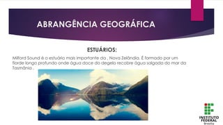 ABRANGÊNCIA GEOGRÁFICA
ESTUÁRIOS:
Milford Sound é o estuário mais importante da , Nova Zelândia. É formado por um
fiorde longo profundo onde água doce do degelo recobre água salgada do mar da
Tasmânia .
 
