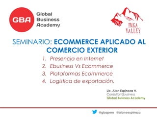 SEMINARIO: ECOMMERCE APLICADO AL
COMERCIO EXTERIOR
1. Presencia en Internet
2. Ebusiness Vs Ecommerce
3. Plataformas Ecommerce
4. Logistica de exportación.
@gbaperu @alaneespinoza
Lic. Alan Espinoza H.
Consultor Ebusiness
Global Business Academy
 