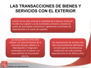 LAS TRANSACCIONES DE BIENES Y
SERVICIOS CON EL EXTERIOR
A partir de los años ochenta la volatilidad de la balanza comercial
ha sido muy superior a la de las décadas anteriores, durante las
cuales las autoridades mantuvieron rígidamente controladas las
importaciones y la cuenta de capitales
Los desequilibrios comerciales
reflejan una reestructuración de la
economía del país, debido a la
liberalización e integración
comerciales con el exterior y la
disponibilidad de financiación
externo.
Las transacciones de servicios han
sido estructuralmente deficitarias,
en tanto que las transferencias
unilaterales han sido positivas,
especialmente en los últimos años.
 