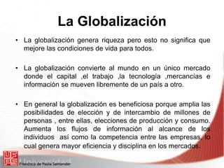 La Globalización
• La globalización genera riqueza pero esto no significa que
mejore las condiciones de vida para todos.
• La globalización convierte al mundo en un único mercado
donde el capital ,el trabajo ,la tecnología ,mercancías e
información se mueven libremente de un país a otro.
• En general la globalización es beneficiosa porque amplia las
posibilidades de elección y de intercambio de millones de
personas , entre ellas, elecciones de producción y consumo.
Aumenta los flujos de información al alcance de los
individuos así como la competencia entre las empresas, lo
cual genera mayor eficiencia y disciplina en los mercados.
 