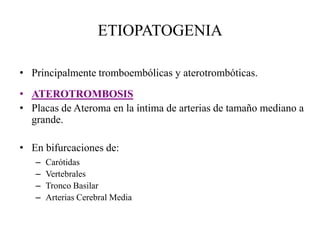 ETIOPATOGENIA
• Principalmente tromboembólicas y aterotrombóticas.
• ATEROTROMBOSIS
• Placas de Ateroma en la íntima de arterias de tamaño mediano a
grande.
• En bifurcaciones de:
– Carótidas
– Vertebrales
– Tronco Basilar
– Arterias Cerebral Media
 