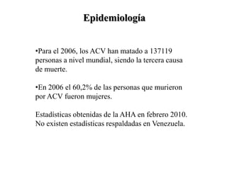 Epidemiología
•Para el 2006, los ACV han matado a 137119
personas a nivel mundial, siendo la tercera causa
de muerte.
•En 2006 el 60,2% de las personas que murieron
por ACV fueron mujeres.
Estadísticas obtenidas de la AHA en febrero 2010.
No existen estadísticas respaldadas en Venezuela.
 
